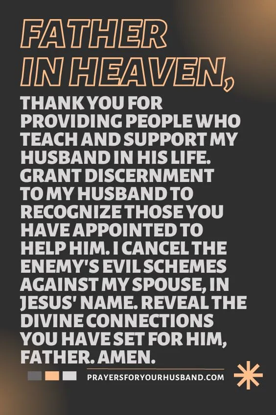 Father in heaven, thank You for providing people who teach and support my husband in his life. Grant discernment to my husband to recognize those You have appointed to help him. I cancel the enemy's evil schemes against my spouse, in Jesus' Name. Reveal the divine connections You have set for him, Father. Amen.