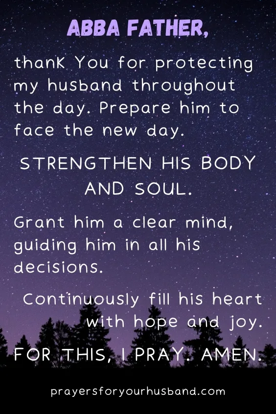Abba Father, thank You for protecting my husband throughout the day. Prepare him to face the new day. Strengthen his body and soul. Grant him a clear mind, guiding him in all his decisions. Continuously fill his heart with hope and joy. For this, I pray. Amen.