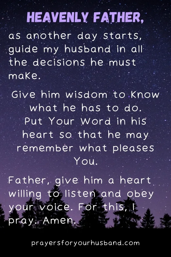 Heavenly Father, as another day starts, guide my husband in all the decisions he must make. Give him wisdom to know what he has to do. Put Your Word in his heart so that he may remember what pleases You. Father, give him a heart willing to listen and obey your voice. For this, I pray. Amen.