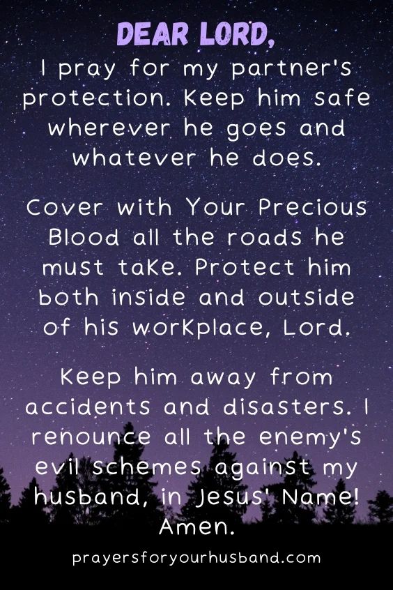 Dear Lord, I pray for my partner's protection. Keep him safe wherever he goes and whatever he does. Cover with Your Precious Blood all the roads he must take. Protect him both inside and outside of his workplace, Lord. Keep him away from accidents and disasters. I renounce all the enemy's evil schemes against my husband, in Jesus' Name! Amen.