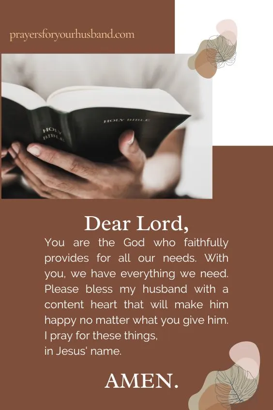 Dear Lord, You are the God who faithfully provides for all our needs. With you, we have everything we need. Please bless my husband with a content heart that will make him happy no matter what you give him. I pray for these things, in Jesus' name. Amen.