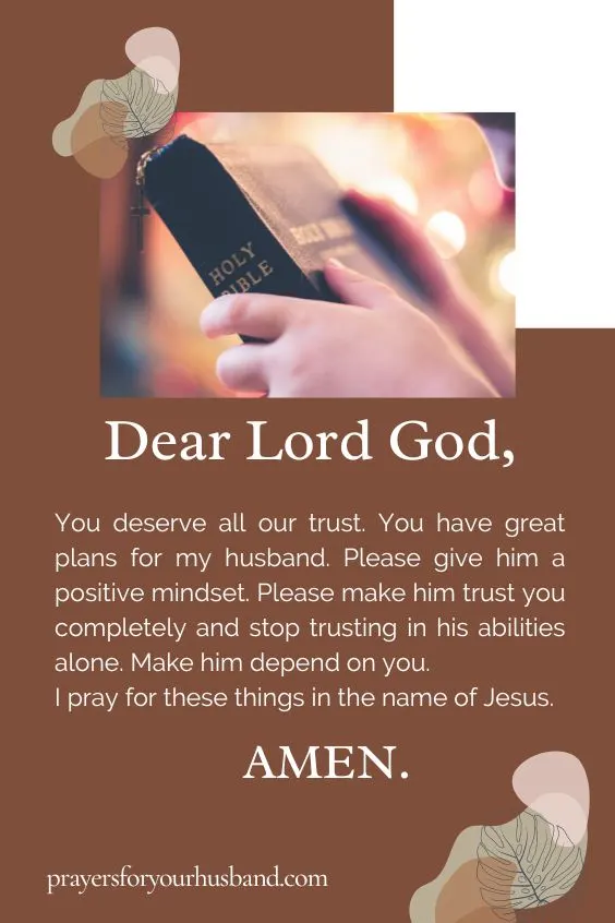 Dear Lord God, You deserve all our trust. You have great plans for my husband. Please give him a positive mindset. Please make him trust you completely and stop trusting in his abilities alone. Make him depend on you. I pray for these things in the name of Jesus. Amen.