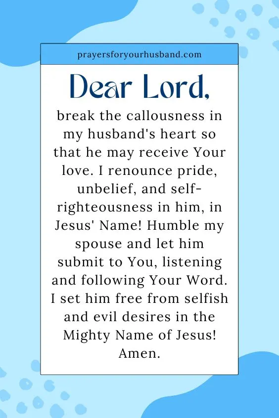 Dear Lord, break the callousness in my husband's heart so that he may receive Your love. I renounce pride, unbelief, and self-righteousness in him, in Jesus' Name! Humble my spouse and let him submit to You, listening and following Your Word. I set him free from selfish and evil desires in the Mighty Name of Jesus! Amen.