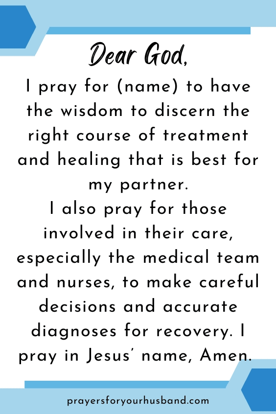 Dear God, I pray for (name) to have the wisdom to discern the right course of treatment and healing that is best for my partner. I also pray for those involved in their care, especially the medical team and nurses, to make careful decisions and accurate diagnoses for recovery. I pray in Jesus&rsquo; name, Amen. 
