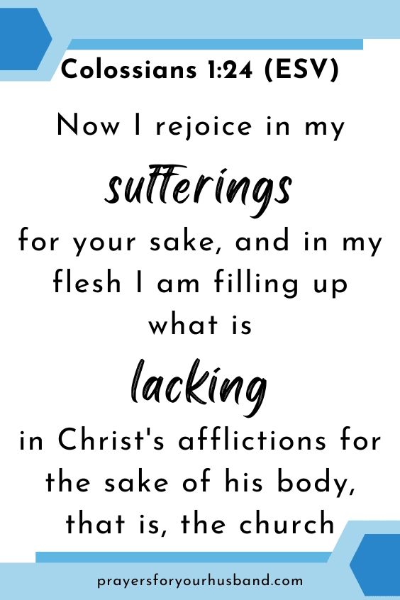 Now I rejoice in my sufferings for your sake, and in my flesh I am filling up what is lacking in Christ's afflictions for the sake of his body, that is, the church, Colossians 1:24 (ESV)