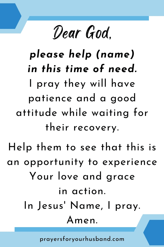 Dear God, please help (name) in this time of need. I pray they will have patience and a good attitude while waiting for their recovery. Help them to see that this is an opportunity to experience Your love and grace in action. In Jesus' Name, I pray. Amen.