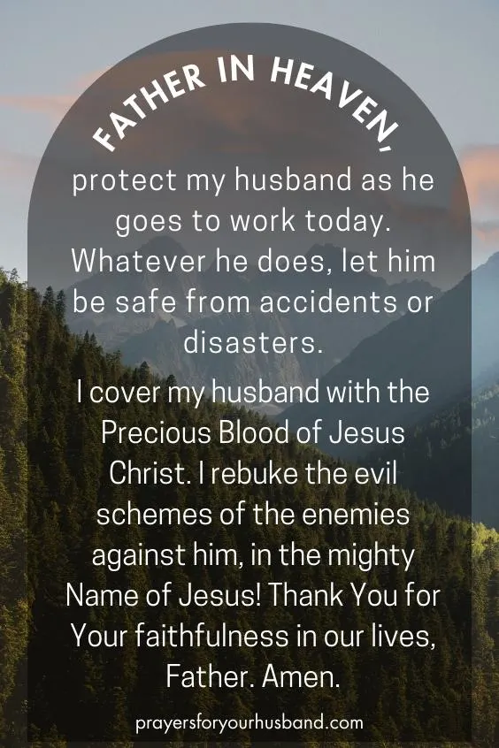 Prayer for My Husband For Strength Father in heaven, protect my husband as he goes to work today. Whatever he does, let him be safe from accidents or disasters. I cover my husband with the Precious Blood of Jesus Christ. I rebuke the evil schemes of the enemies against him, in the mighty Name of Jesus! Thank You for Your faithfulness in our lives, Father. Amen.