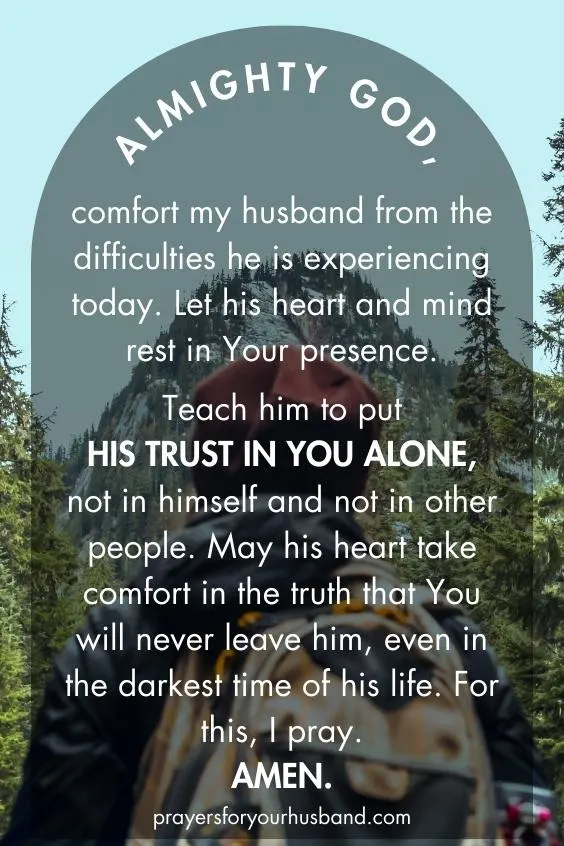 Prayer for My Husband For Strength Almighty God, comfort my husband from the difficulties he is experiencing today. Let his heart and mind rest in Your presence. Teach him to put his trust in You alone, not in himself and not in other people. May his heart take comfort in the truth that You will never leave him, even in the darkest time of his life. For this, I pray. Amen.