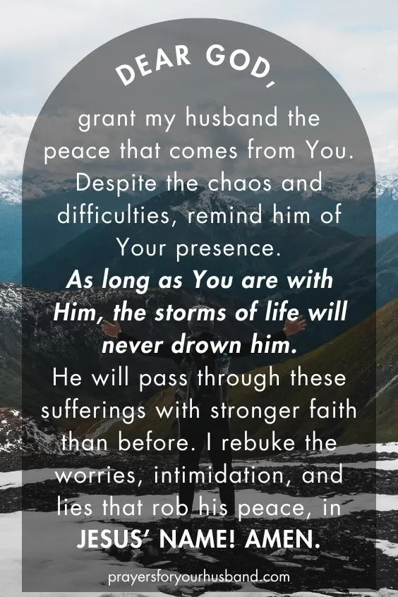 Prayer for My Husband For Strength Dear God, grant my husband the peace that comes from You. Despite the chaos and difficulties, remind him of Your presence. As long as You are with Him, the storms of life will never drown him. He will pass through these sufferings with stronger faith than before. I rebuke the worries, intimidation, and lies that rob his peace, in Jesus’ Name! Amen.