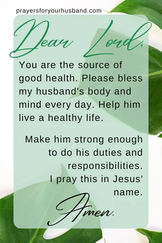 Dear Lord, You are the source of good health. Please bless my husband's body and mind every day. Help him live a healthy life. Make him strong enough to do his duties and responsibilities. I pray this in Jesus' name. Amen