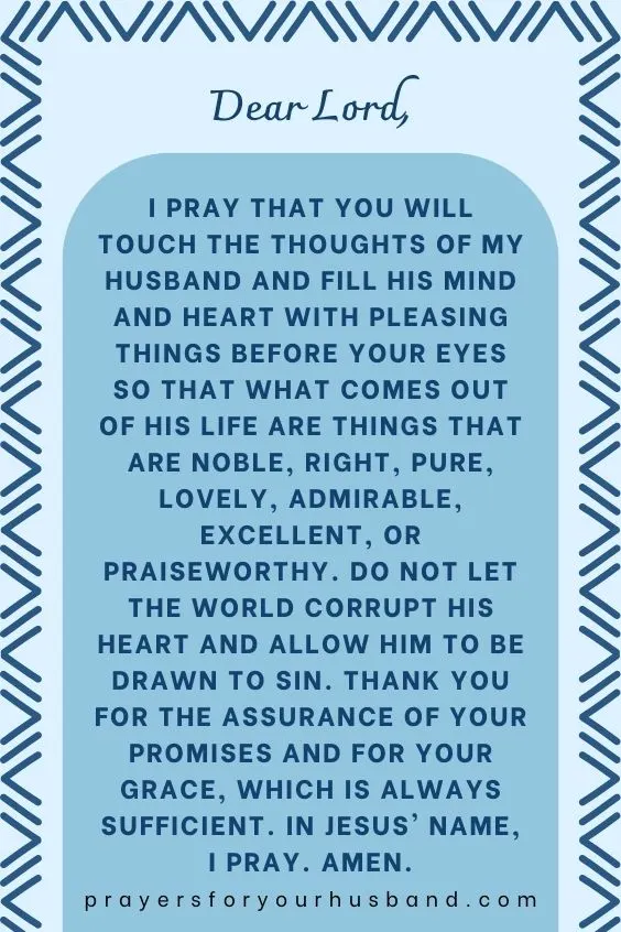 Dear Lord, I pray that You will touch the thoughts of my husband and fill his mind and heart with pleasing things before Your eyes so that what comes out of his life are things that are noble, right, pure, lovely, admirable, excellent, or praiseworthy. Do not let the world corrupt his heart and allow him to be drawn to sin. Thank you for the assurance of your promises and for your grace, which is always sufficient. In Jesus' name, I pray. Amen.