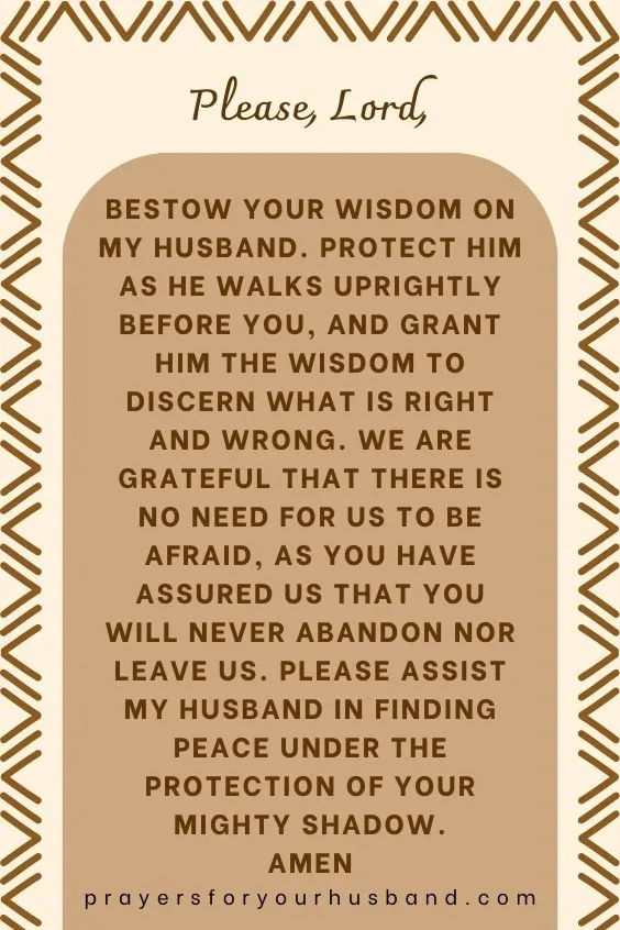Please, Lord, bestow your wisdom on my husband. Protect him as he walks uprightly before You, and grant him the wisdom to discern what is right and wrong. We are grateful that there is no need for us to be afraid, as you have assured us that you will never abandon nor leave us. Please assist my husband in finding peace under the protection of your mighty shadow. Amen
