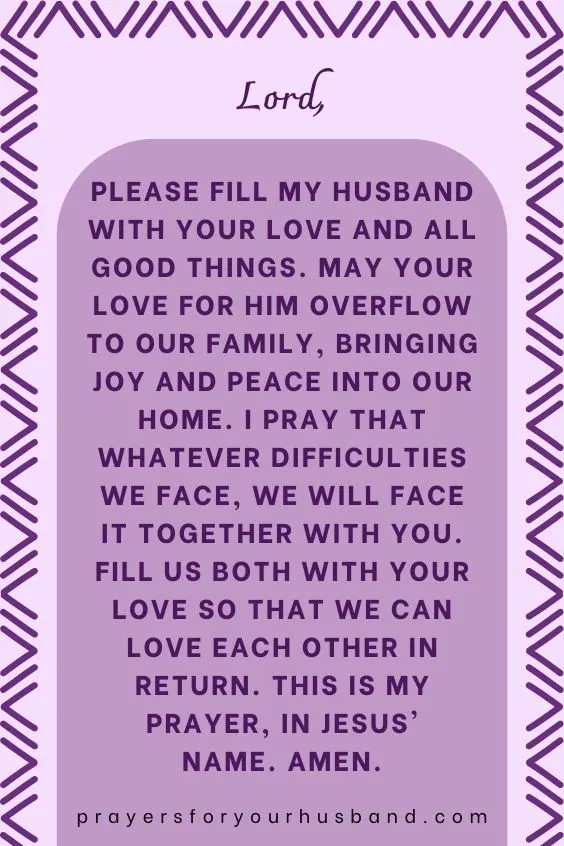 Lord, please fill my husband with Your love and all good things. May Your love for him overflow to our family, bringing joy and peace into our home. I pray that whatever difficulties we face, we will face it together with You. Fill us both with Your love so that we can love each other in return. This is my prayer, in Jesus' name. Amen.