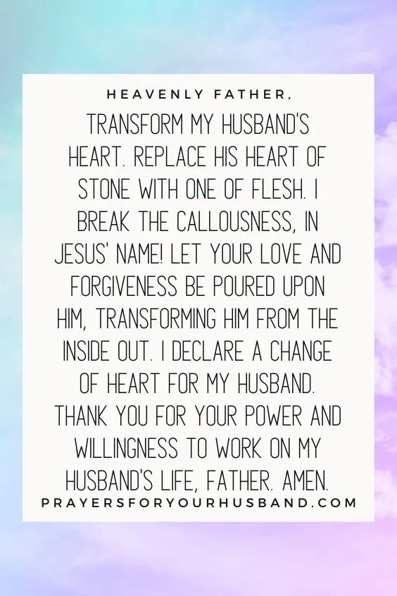 Heavenly Father, transform my husband's heart. Replace his heart of stone with one of flesh. I break the callousness, in Jesus' Name! Let Your love and forgiveness be poured upon him, transforming him from the inside out. I declare a change of heart for my husband. Thank You for Your power and willingness to work on my husband's life, Father. Amen.