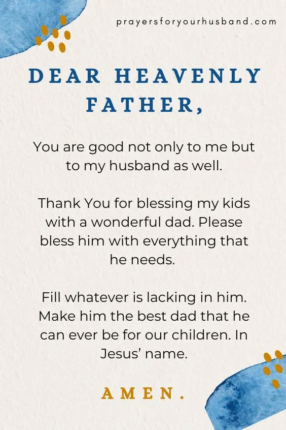 Dear heavenly Father, You are good not only to me but to my husband as well. Thank You for blessing my kids with a wonderful dad. Please bless him with everything that he needs. Fill whatever is lacking in him. Make him the best dad that he can ever be for our children. In Jesus&rsquo; name. Amen.