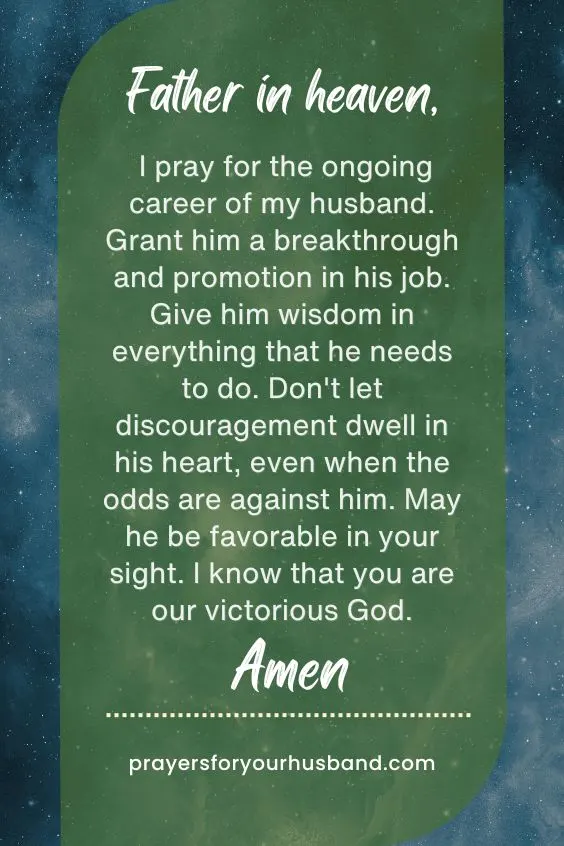Abba Father, You are a wonderful God and the source of my strength. Please take care of my husband's health. Give his body strong immunity against bacteria and viruses that can make him ill. I rebuke every sickness in his body and declare healing. I believe that You can restore his health, Father. For this, I pray. Amen.