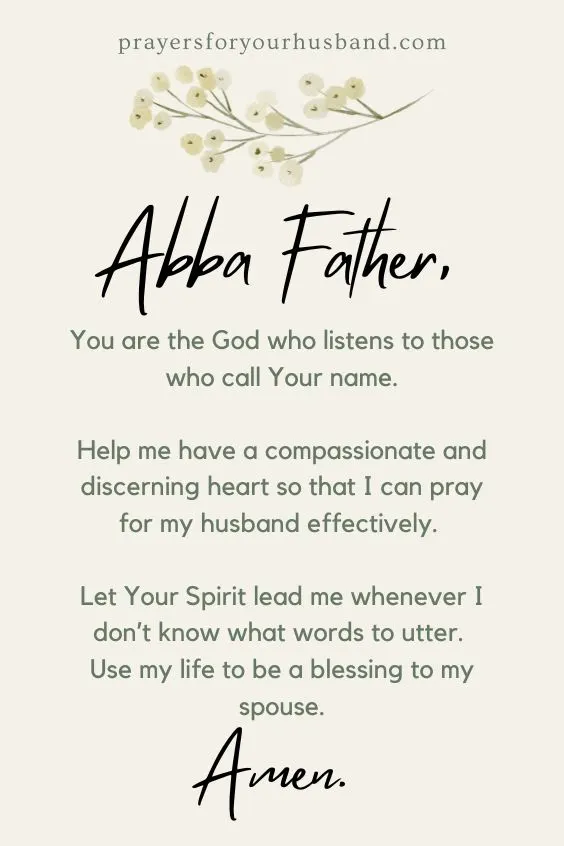 Abba Father, You are the God who listens to those who call Your name. Help me have a compassionate and discerning heart so that I can pray for my husband effectively. Let Your Spirit lead me whenever I don&rsquo;t know what words to utter. Use my life to be a blessing to my spouse. Amen.