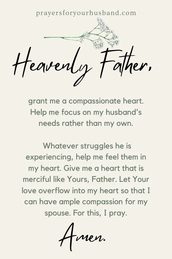 Heavenly Father, grant me a compassionate heart. Help me focus on my husband's needs rather than my own. Whatever struggles he is experiencing, help me feel them in my heart. Give me a heart that is merciful like Yours, Father. Let Your love overflow into my heart so that I can have ample compassion for my spouse. For this, I pray. Amen.