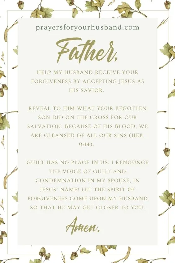 Father, help my husband receive Your forgiveness by accepting Jesus as his Savior. Reveal to him what Your begotten Son did on the Cross for our salvation. Because of His blood, we are cleansed of all our sins (Heb. 9:14). Guilt has no place in us. I renounce the voice of guilt and condemnation in my spouse, in Jesus&rsquo; name! Let the spirit of forgiveness come upon my husband so that he may get closer to You. Amen.