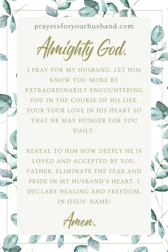 Almighty God, I pray for my husband. Let him know You more by extraordinarily encountering You in the course of his life. Pour Your love in his heart so that he may hunger for You daily. Reveal to him how deeply he is loved and accepted by You. Father, eliminate the fear and pride in my husband&rsquo;s heart. I declare healing and freedom, in Jesus&rsquo; name! Amen. 