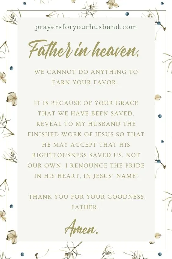 Father in heaven, we cannot do anything to earn Your favor. It is because of Your grace that we have been saved. Reveal to my husband the finished work of Jesus so that he may accept that His righteousness saved us, not our own. I renounce the pride in his heart, in Jesus&rsquo; name! Thank You for Your goodness, Father. Amen. 
