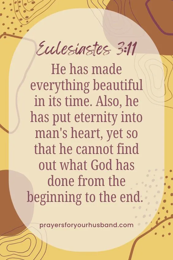 He has made everything beautiful in its time. Also, he has put eternity into man's heart, yet so that he cannot find out what God has done from the beginning to the end. Ecclesiastes 3:11. How Can I Intercede For My Husband?