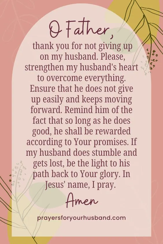 "O Father, thank you for not giving up on my husband. Please, strengthen my husband's heart to overcome everything. Ensure that he does not give up easily and keeps moving forward. Remind him of the fact that so long as he does good, he shall be rewarded according to Your promises. If my husband does stumble and gets lost, be the light to his path back to Your glory. In Jesus' name, I pray. Amen."