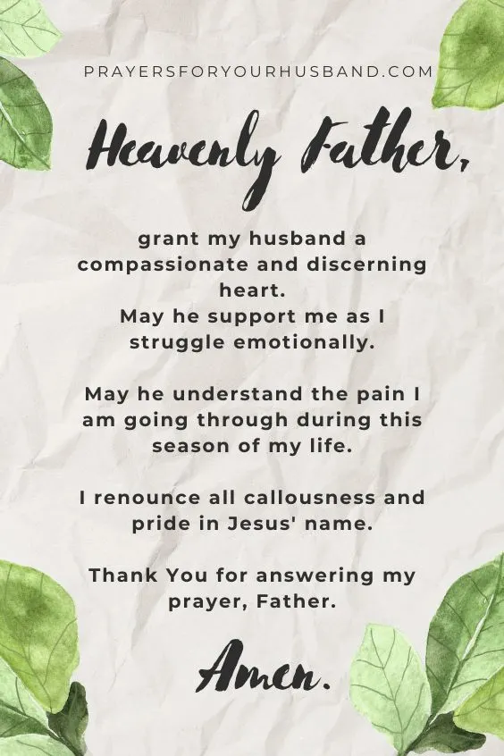 Heavenly Father, grant my husband a compassionate and discerning heart. May he support me as I struggle emotionally. May he understand the pain I am going through during this season of my life. I renounce all callousness and pride in Jesus' name. Thank You for answering my prayer, Father. Amen.