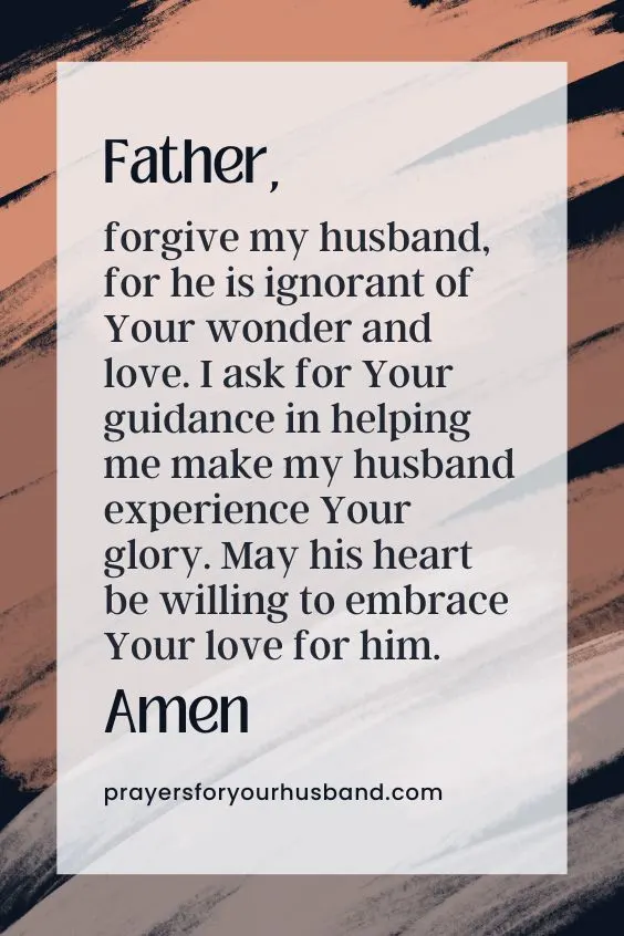 How Do I Pray For Salvation For My Husband? Father, forgive my husband, for he is ignorant of Your wonder and love. I ask for Your guidance in helping me make my husband experience Your glory. May his heart be willing to embrace Your love for him. Amen.