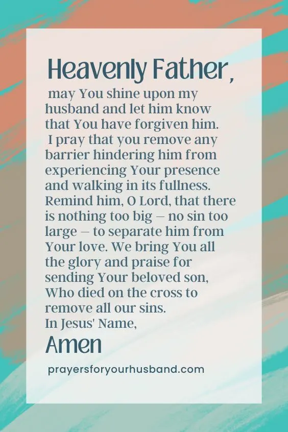 How Do I Pray For Salvation For My Husband? Heavenly Father, may You shine upon my husband and let him know that You have forgiven him. I pray that you remove any barrier hindering him from experiencing Your presence and walking in its fullness. Remind him, O Lord, that there is nothing too big – no sin too large – to separate him from Your love. We bring You all the glory and praise for sending Your beloved son, Who died on the cross to remove all our sins. In Jesus' Name, Amen.