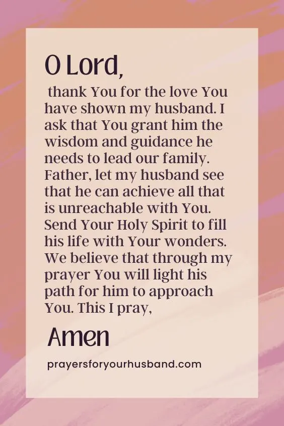 How Do I Pray For Salvation For My Husband? O Lord, thank You for the love You have shown my husband. I ask that You grant him the wisdom and guidance he needs to lead our family. Father, let my husband see that he can achieve all that is unreachable with You. Send Your Holy Spirit to fill his life with Your wonders. We believe that through my prayer You will light his path for him to approach You. This I pray, Amen.