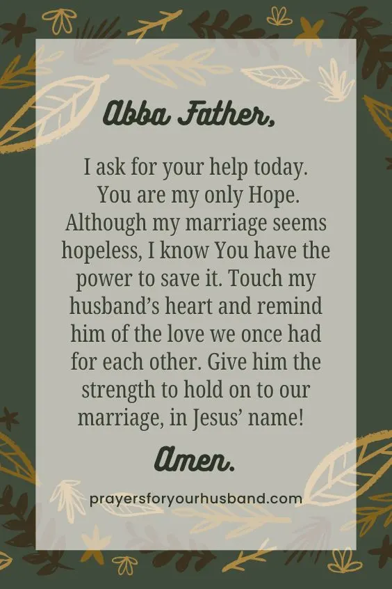 Abba Father, I ask for your help today. You are my only Hope. Although my marriage seems hopeless, I know You have the power to save it. Touch my husband&rsquo;s heart and remind him of the love we once had for each other. Give him the strength to hold on to our marriage, in Jesus&rsquo; name! Amen.