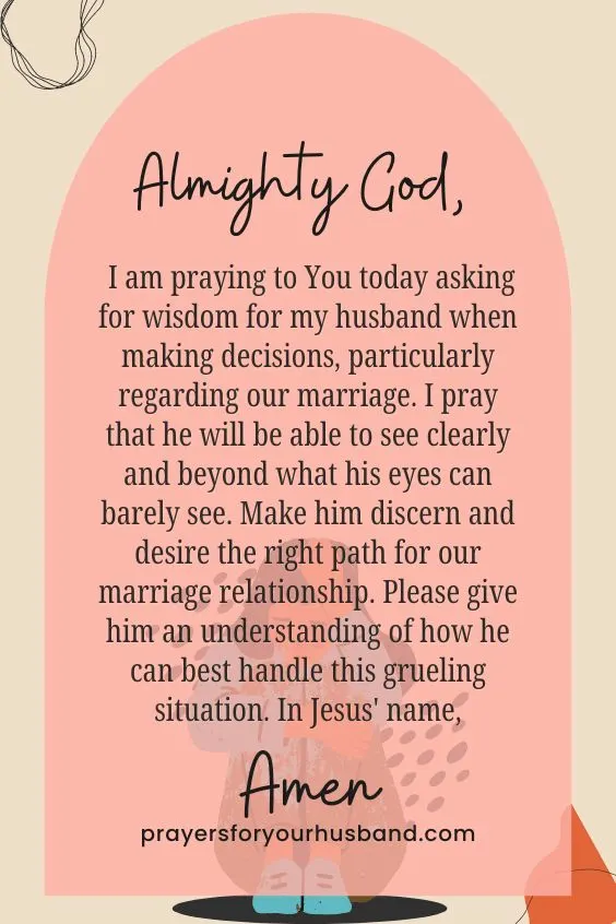 Almighty God, I am praying to You today asking for wisdom for my husband when making decisions, particularly regarding our marriage. I pray that he will be able to see clearly and beyond what his eyes can barely see. Make him discern and desire the right path for our marriage relationship. Please give him an understanding of how he can best handle this grueling situation. In Jesus' name, Amen.