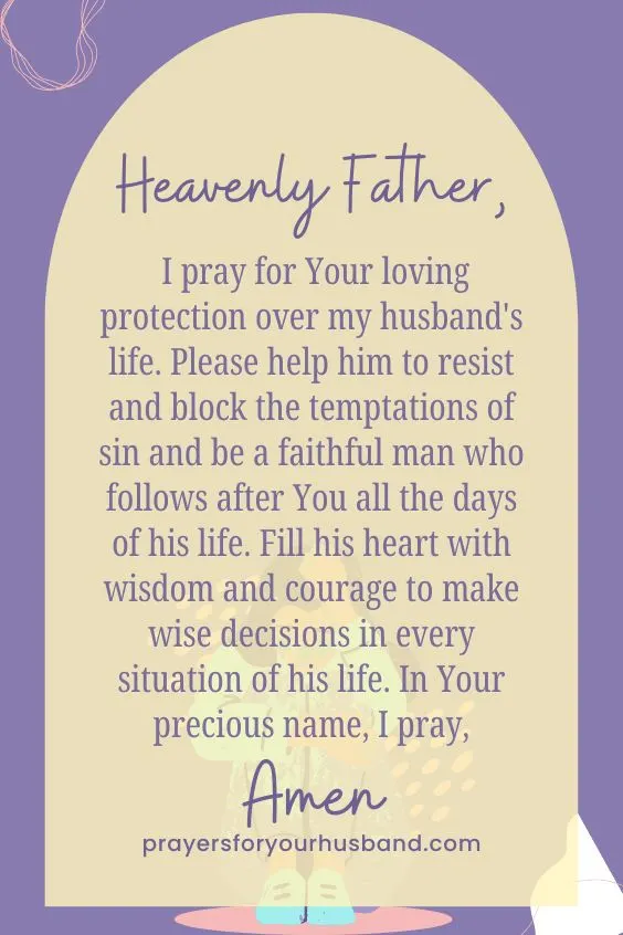 Heavenly Father, I pray for Your loving protection over my husband's life. Please help him to resist and block the temptations of sin and be a faithful man who follows after You all the days of his life. Fill his heart with wisdom and courage to make wise decisions in every situation of his life. In Your precious name, I pray, Amen.