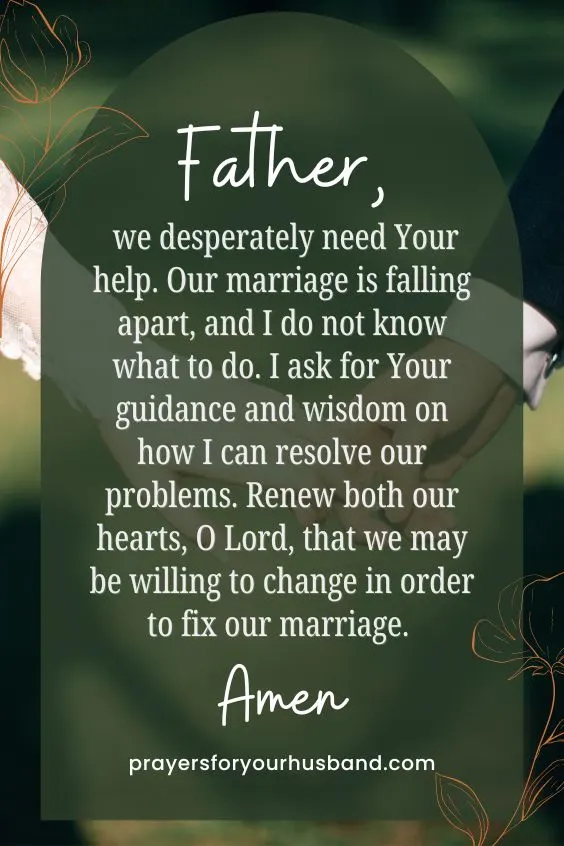 Father, we desperately need Your help. Our marriage is falling apart, and I do not know what to do. I ask for Your guidance and wisdom on how I can resolve our problems. Renew both our hearts, O Lord, that we may be willing to change in order to fix our marriage. Amen.
