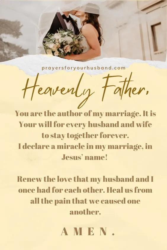 Heavenly Father, You are the author of my marriage. It is Your will for every husband and wife to stay together forever. I declare a miracle in my marriage, in Jesus&rsquo; name! Renew the love that my husband and I once had for each other. Heal us from all the pain that we caused one another. Amen. 