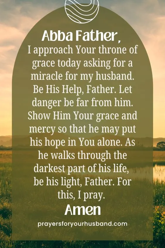 Abba Father, I approach Your throne of grace today asking for a miracle for my husband. Be His Help, Father. Let danger be far from him. Show Him Your grace and mercy so that he may put his hope in You alone. As he walks through the darkest part of his life, be his light, Father. For this, I pray. Amen.