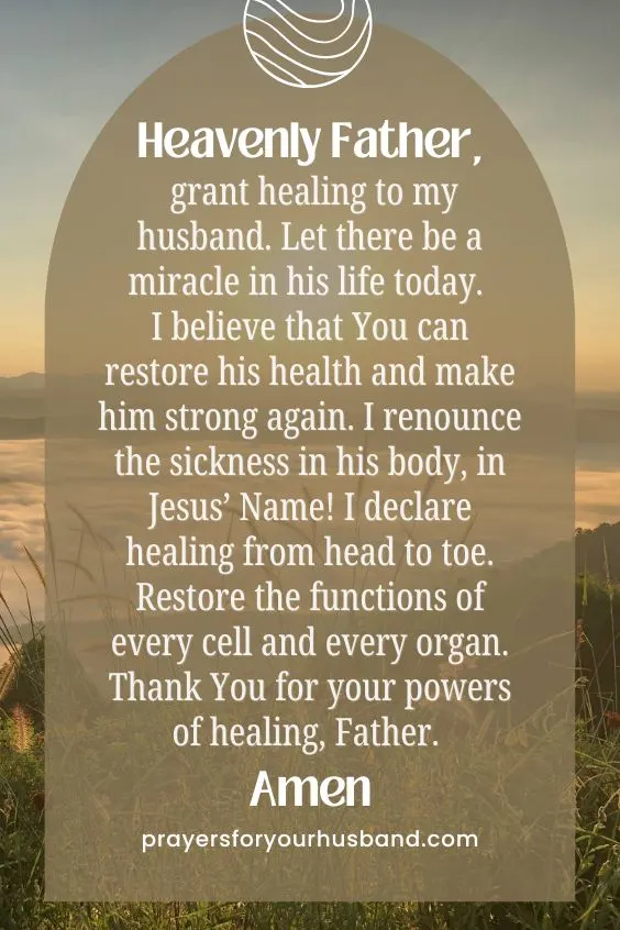 Heavenly Father, grant healing to my husband. Let there be a miracle in his life today. I believe that You can restore his health and make him strong again. I renounce the sickness in his body, in Jesus&rsquo; Name! I declare healing from <a href=