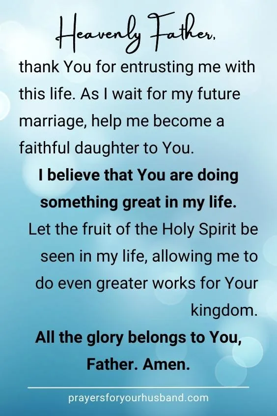 Heavenly Father, thank You for entrusting me with this life. As I wait for my future marriage, help me become a faithful daughter to You. I believe that You are doing something great in my life. Let the fruit of the Holy Spirit be seen in my life, allowing me to do even greater works for Your kingdom. All the glory belongs to You, Father. Amen.