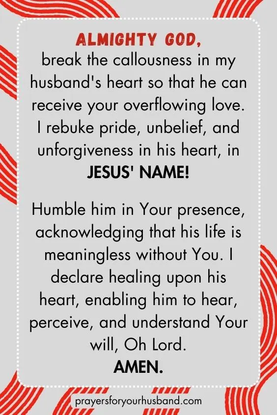 Almighty God, break the callousness in my husband's heart so that he can receive your overflowing love. I rebuke pride, unbelief, and unforgiveness in his heart, in Jesus' Name! Humble him in Your presence, acknowledging that his life is meaningless without You. I declare healing upon his heart, enabling him to hear, perceive, and understand Your will, Oh Lord. Amen.