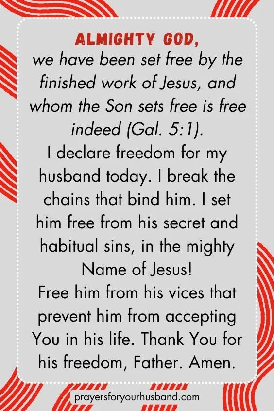 Almighty God, we have been set free by the finished work of Jesus, and whom the Son sets free is free indeed (Gal. 5:1). I declare freedom for my husband today. I break the chains that bind him. I set him free from his secret and habitual sins, in the mighty Name of Jesus! Free him from his vices that prevent him from accepting You in his life. Thank You for his freedom, Father. Amen.