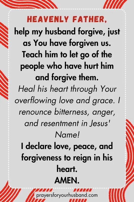 Heavenly Father, help my husband forgive, just as You have forgiven us. Teach him to let go of the people who have hurt him and forgive them. Heal his heart through Your overflowing love and grace. I renounce bitterness, anger, and resentment in Jesus' Name! I declare love, peace, and forgiveness to reign in his heart. Amen.