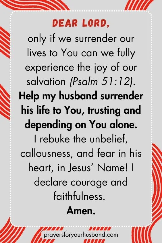Dear Lord, only if we surrender our lives to You can we fully experience the joy of our salvation (Ps. 51:12). Help my husband surrender his life to You, trusting and depending on You alone. I rebuke the unbelief, callousness, and fear in his heart, in Jesus&rsquo; Name! I declare courage and faithfulness. Amen.