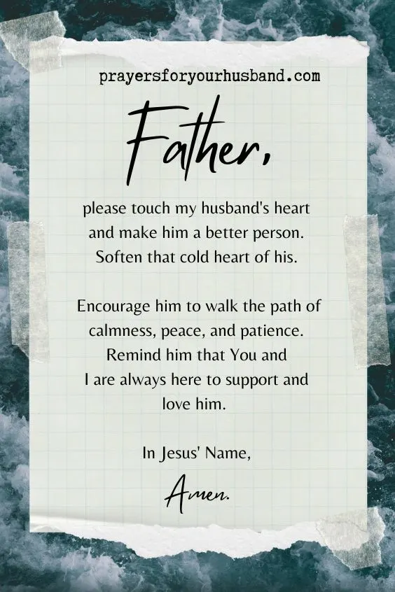 Father, please touch my husband's heart and make him a better person. Soften that cold heart of his. Encourage him to walk the path of calmness, peace, and patience. Remind him that You and I are always here to support and love him. In Jesus' Name, Amen.