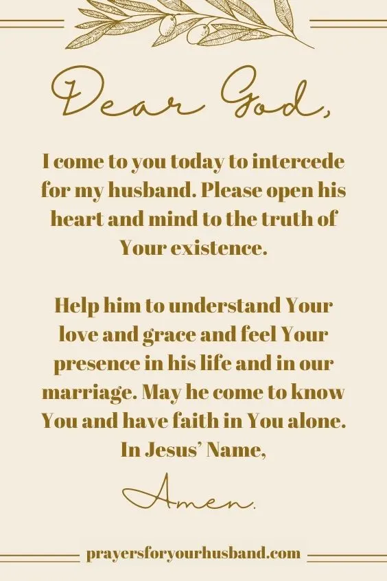 Dear God, I come to you today to intercede for my husband. Please open his heart and mind to the truth of Your existence. Help him to understand Your love and grace and feel Your presence in his life and in our marriage. May he come to know You and have faith in You alone. In Jesus&rsquo; Name, Amen.