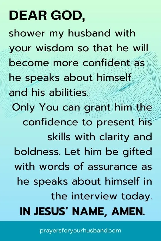 Dear God, shower my husband with your wisdom so that he will become more confident as he speaks about himself and his abilities. Only You can grant him the confidence to present his skills with clarity and boldness. Let him be gifted with words of assurance as he speaks about himself in the interview today. In Jesus&rsquo; name, Amen.