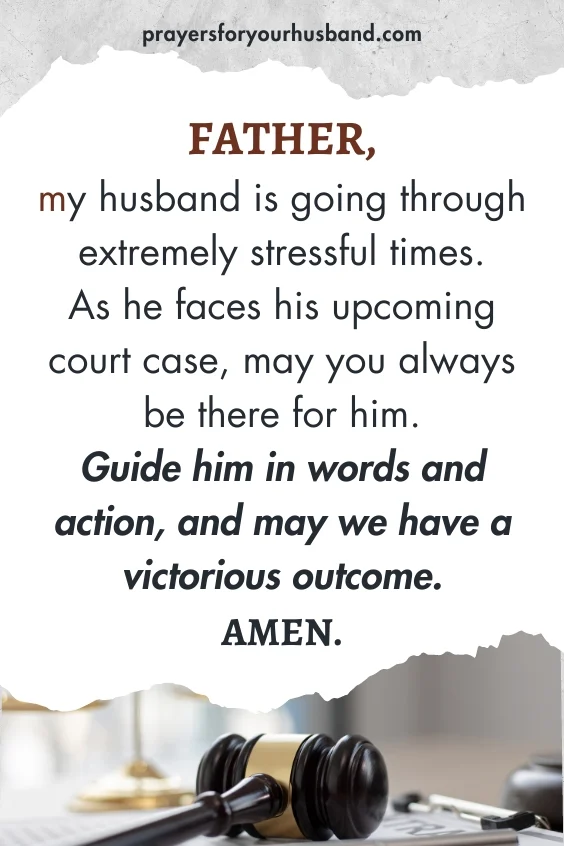 Father, my husband is going through extremely stressful times. As he faces his upcoming court case, may you always be there for him. Guide him in words and action, and may we have a victorious outcome. Amen.