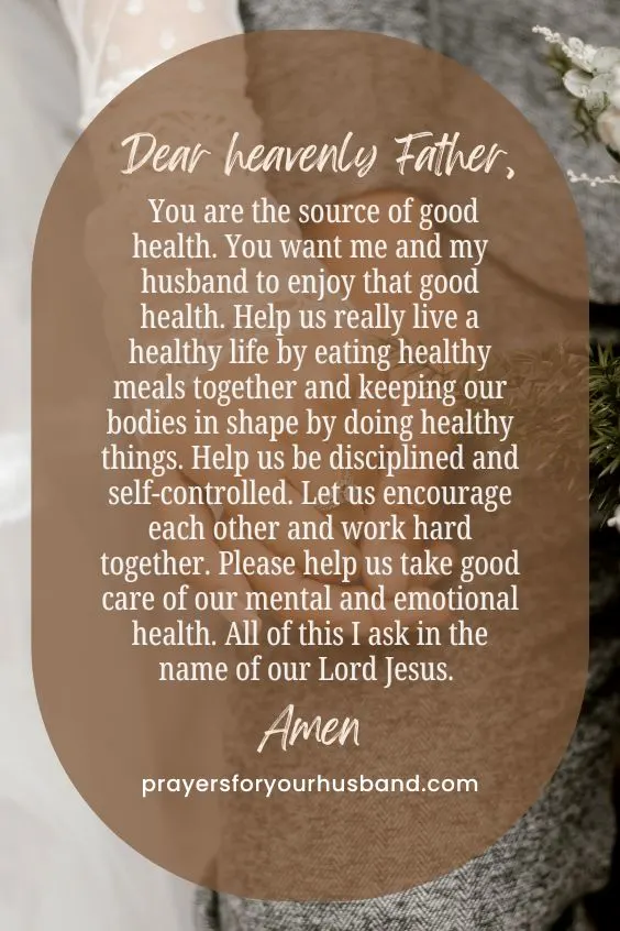 Dear heavenly Father, You are the source of good health. You want me and my husband to enjoy that good health. Help us really live a healthy life by eating healthy meals together and keeping our bodies in shape by doing healthy things. Help us be disciplined and self-controlled. Let us encourage each other and work hard together. Please help us take good care of our mental and emotional health. All of this I ask in the name of our Lord Jesus. Amen.