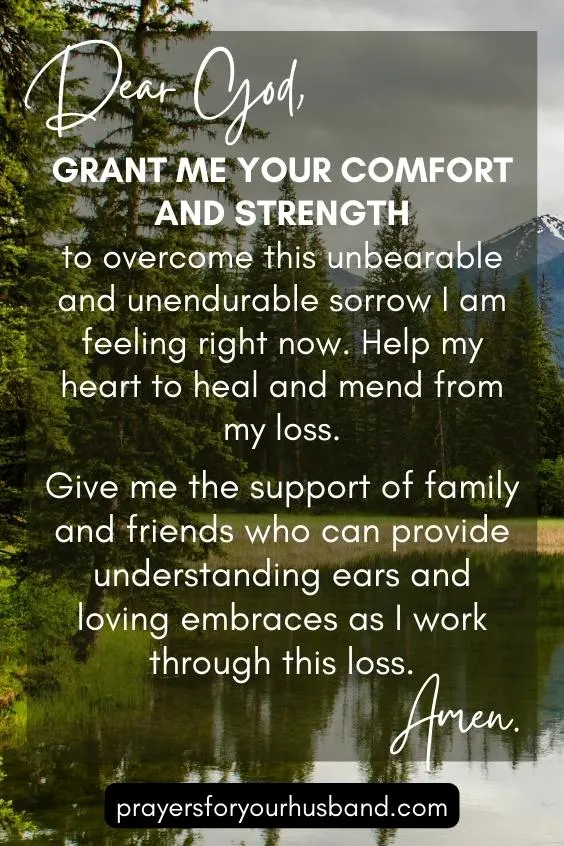 Dear God, Grant me Your comfort and strength to overcome this unbearable and unendurable sorrow I am feeling right now. Help my heart to heal and mend from my loss. Give me the support of family and friends who can provide understanding ears and loving embraces as I work through this loss. Amen.
