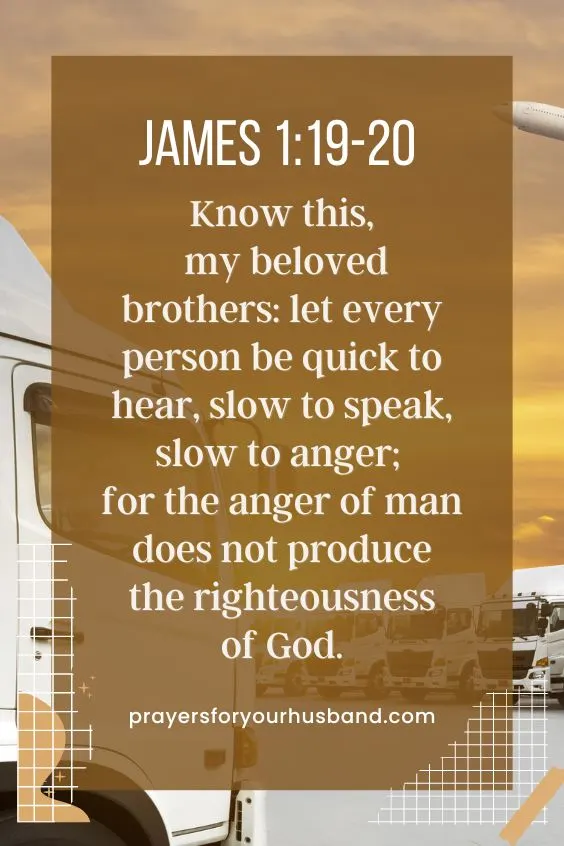 James 1:19-20 "Know this, my beloved brothers: let every person be quick to hear, slow to speak, slow to anger; for the anger of man does not produce the righteousness of God." (NIV)